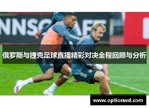 俄罗斯与捷克足球直播精彩对决全程回顾与分析